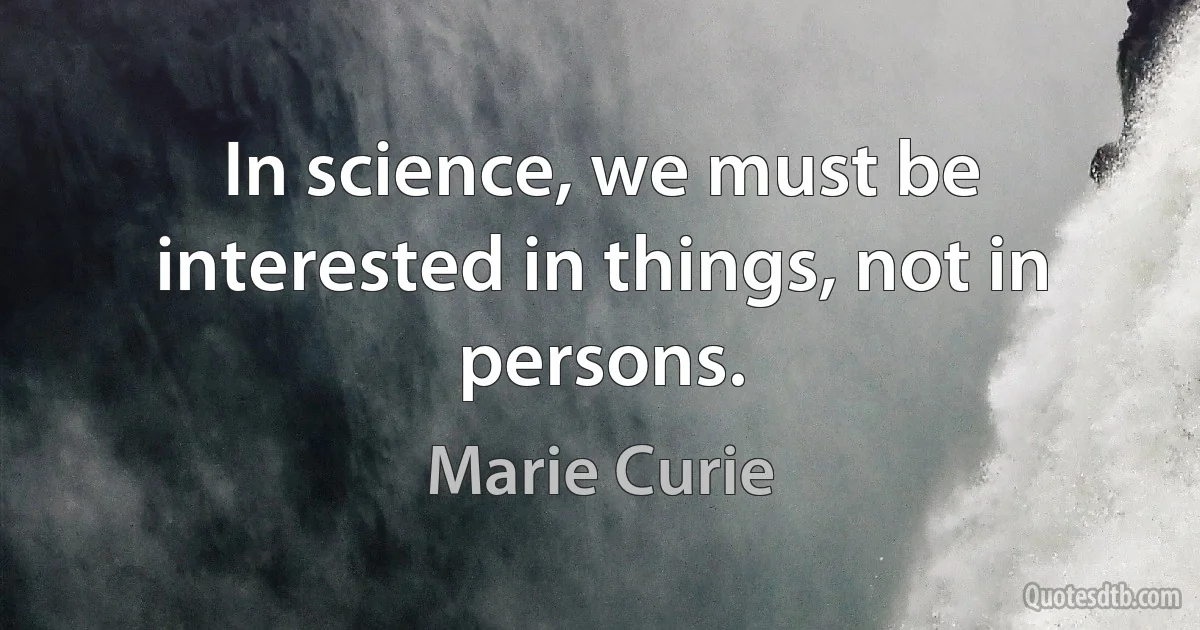 In science, we must be interested in things, not in persons. (Marie Curie)