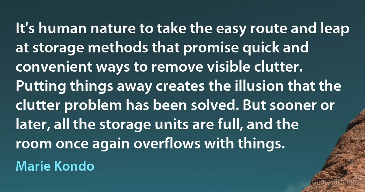 It's human nature to take the easy route and leap at storage methods that promise quick and convenient ways to remove visible clutter. Putting things away creates the illusion that the clutter problem has been solved. But sooner or later, all the storage units are full, and the room once again overflows with things. (Marie Kondo)