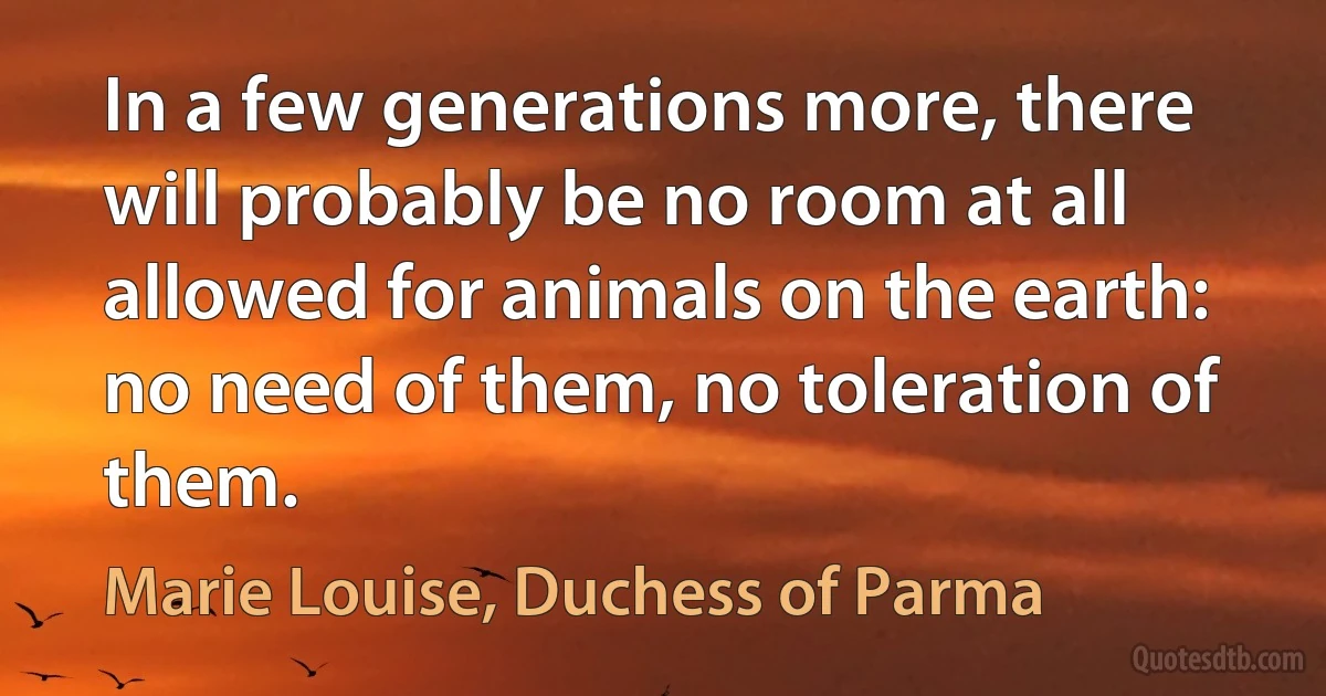 In a few generations more, there will probably be no room at all allowed for animals on the earth: no need of them, no toleration of them. (Marie Louise, Duchess of Parma)