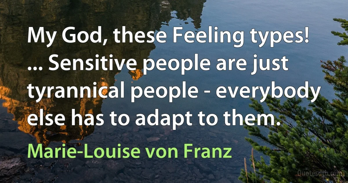 My God, these Feeling types! ... Sensitive people are just tyrannical people - everybody else has to adapt to them. (Marie-Louise von Franz)