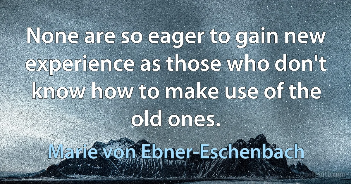 None are so eager to gain new experience as those who don't know how to make use of the old ones. (Marie von Ebner-Eschenbach)