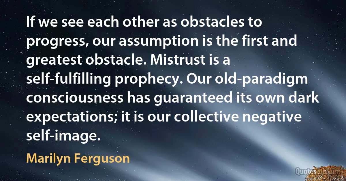 If we see each other as obstacles to progress, our assumption is the first and greatest obstacle. Mistrust is a self-fulfilling prophecy. Our old-paradigm consciousness has guaranteed its own dark expectations; it is our collective negative self-image. (Marilyn Ferguson)