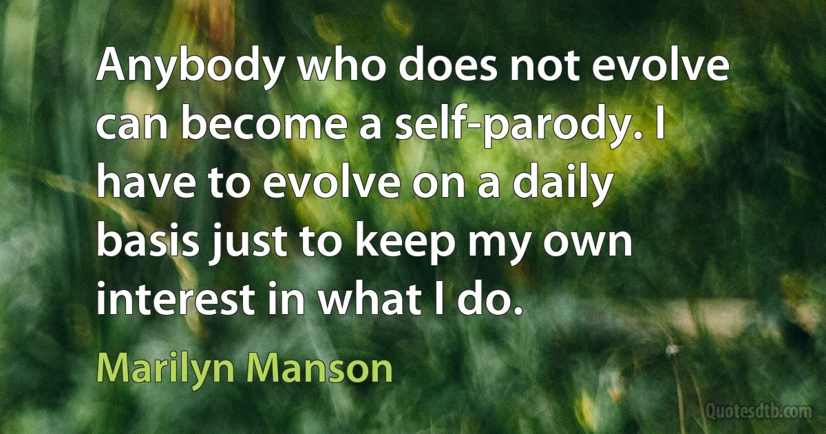 Anybody who does not evolve can become a self-parody. I have to evolve on a daily basis just to keep my own interest in what I do. (Marilyn Manson)