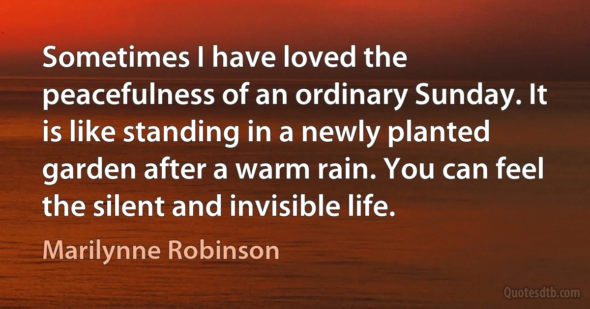 Sometimes I have loved the peacefulness of an ordinary Sunday. It is like standing in a newly planted garden after a warm rain. You can feel the silent and invisible life. (Marilynne Robinson)