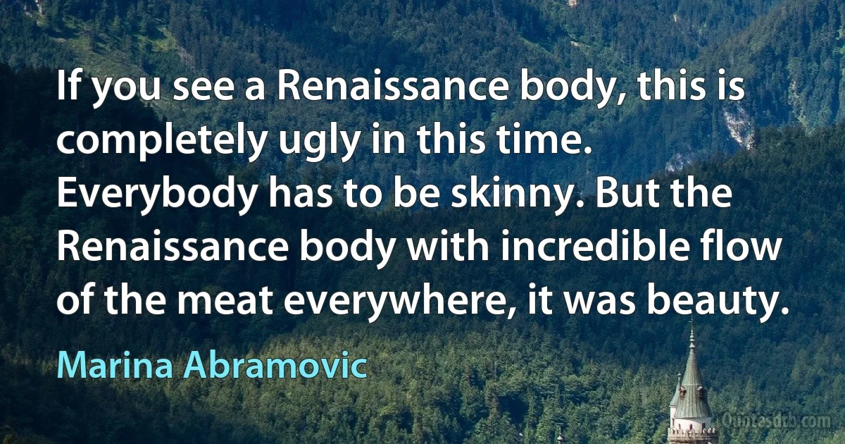 If you see a Renaissance body, this is completely ugly in this time. Everybody has to be skinny. But the Renaissance body with incredible flow of the meat everywhere, it was beauty. (Marina Abramovic)