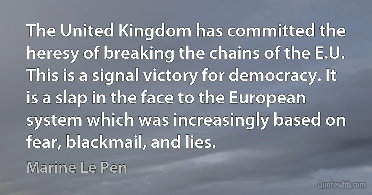 The United Kingdom has committed the heresy of breaking the chains of the E.U. This is a signal victory for democracy. It is a slap in the face to the European system which was increasingly based on fear, blackmail, and lies. (Marine Le Pen)