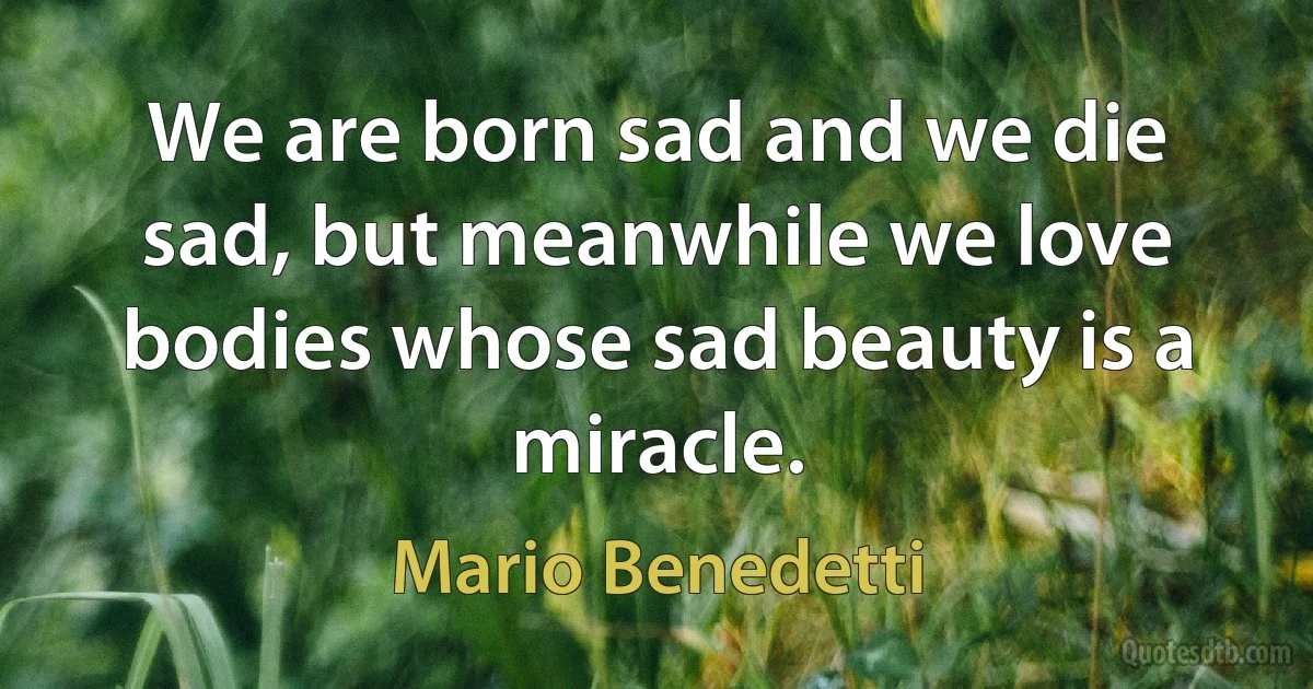 We are born sad and we die sad, but meanwhile we love bodies whose sad beauty is a miracle. (Mario Benedetti)