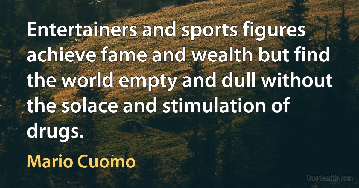 Entertainers and sports figures achieve fame and wealth but find the world empty and dull without the solace and stimulation of drugs. (Mario Cuomo)