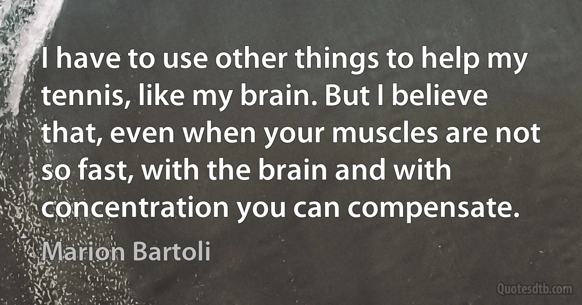 I have to use other things to help my tennis, like my brain. But I believe that, even when your muscles are not so fast, with the brain and with concentration you can compensate. (Marion Bartoli)