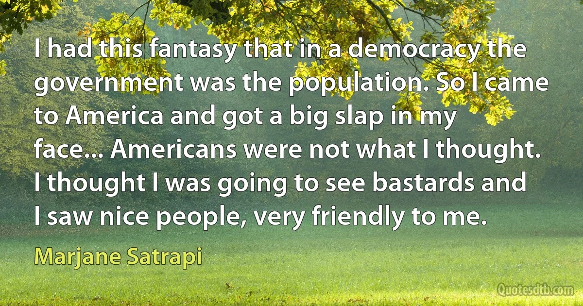 I had this fantasy that in a democracy the government was the population. So I came to America and got a big slap in my face... Americans were not what I thought. I thought I was going to see bastards and I saw nice people, very friendly to me. (Marjane Satrapi)