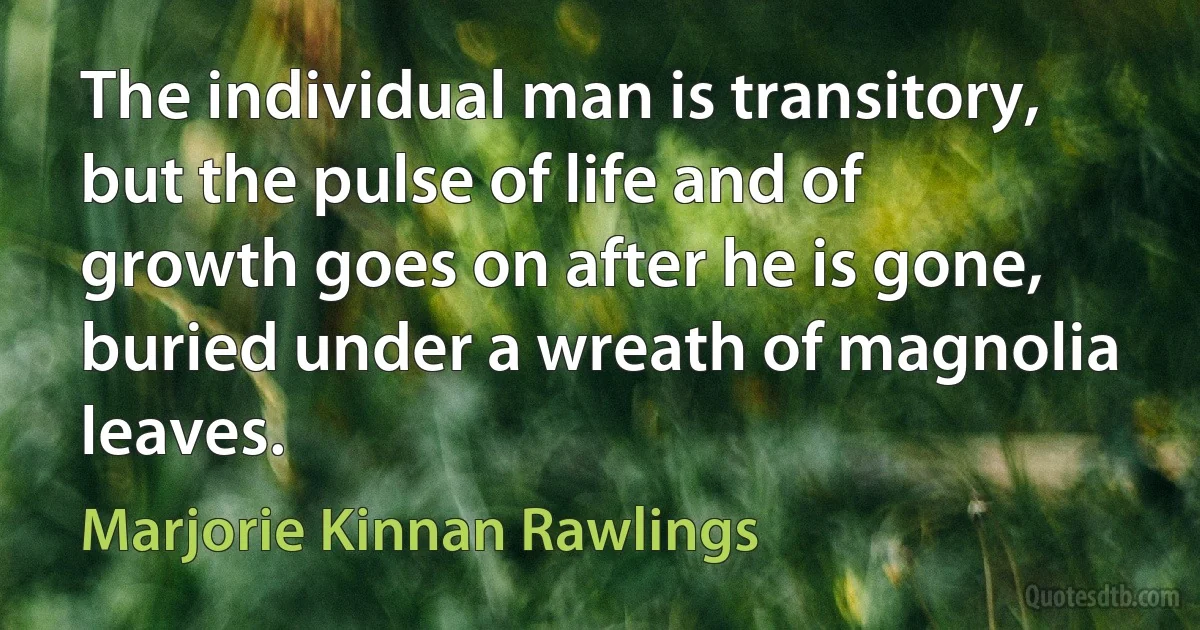 The individual man is transitory, but the pulse of life and of growth goes on after he is gone, buried under a wreath of magnolia leaves. (Marjorie Kinnan Rawlings)