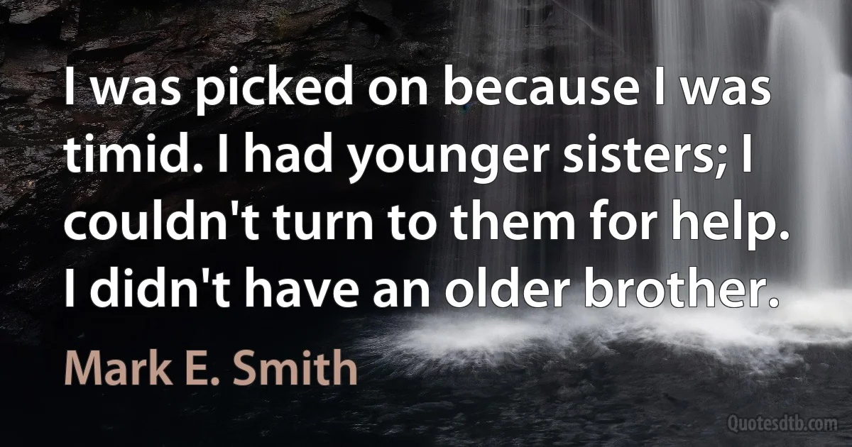 I was picked on because I was timid. I had younger sisters; I couldn't turn to them for help. I didn't have an older brother. (Mark E. Smith)