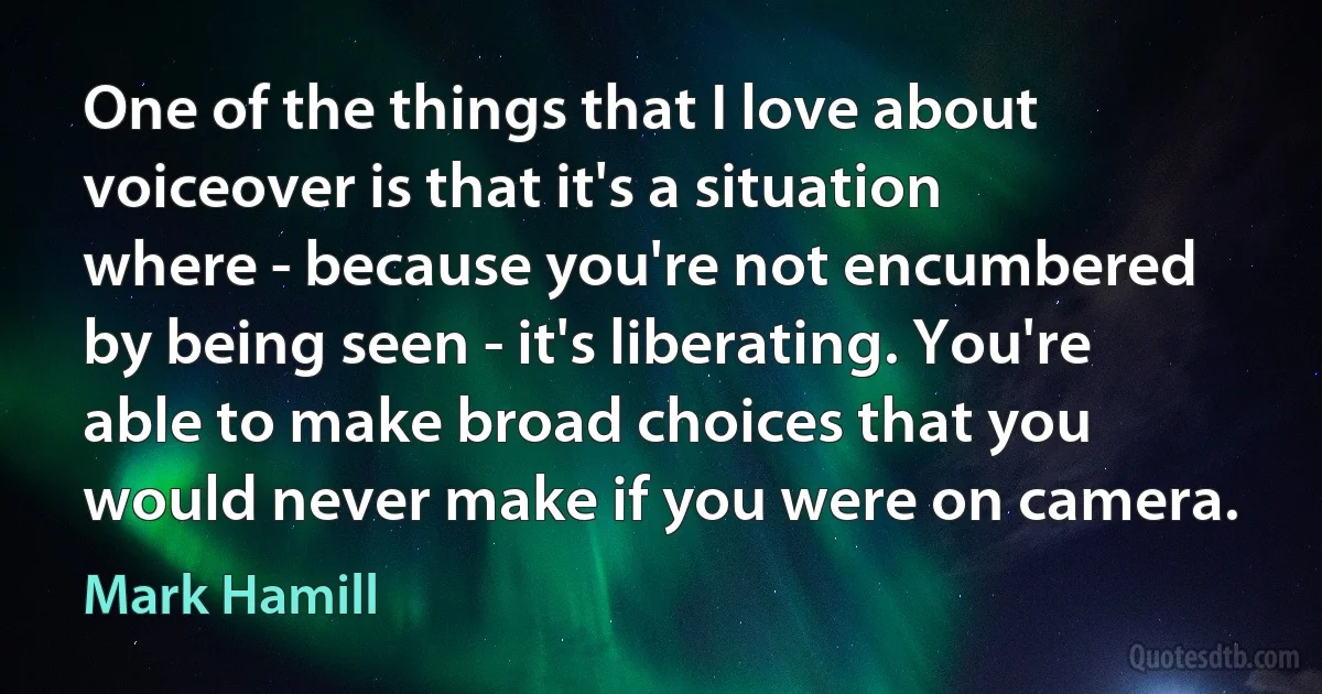 One of the things that I love about voiceover is that it's a situation where - because you're not encumbered by being seen - it's liberating. You're able to make broad choices that you would never make if you were on camera. (Mark Hamill)