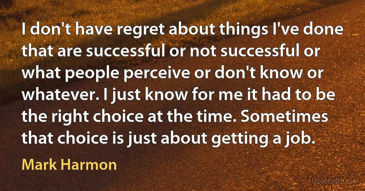 I don't have regret about things I've done that are successful or not successful or what people perceive or don't know or whatever. I just know for me it had to be the right choice at the time. Sometimes that choice is just about getting a job. (Mark Harmon)