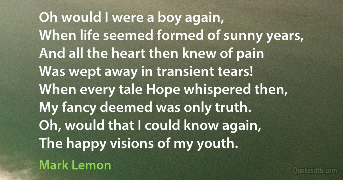 Oh would I were a boy again,
When life seemed formed of sunny years,
And all the heart then knew of pain
Was wept away in transient tears!
When every tale Hope whispered then,
My fancy deemed was only truth.
Oh, would that I could know again,
The happy visions of my youth. (Mark Lemon)