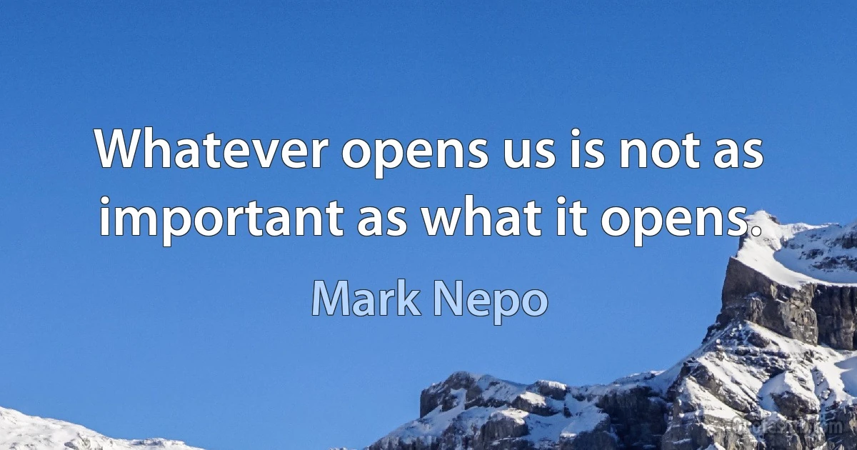 Whatever opens us is not as important as what it opens. (Mark Nepo)