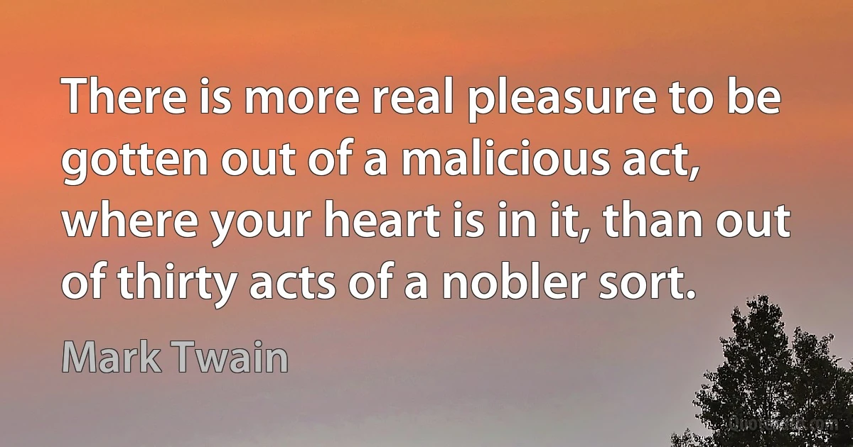 There is more real pleasure to be gotten out of a malicious act, where your heart is in it, than out of thirty acts of a nobler sort. (Mark Twain)