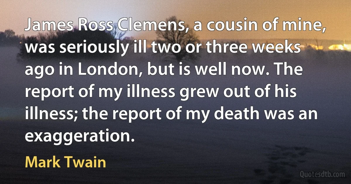 James Ross Clemens, a cousin of mine, was seriously ill two or three weeks ago in London, but is well now. The report of my illness grew out of his illness; the report of my death was an exaggeration. (Mark Twain)