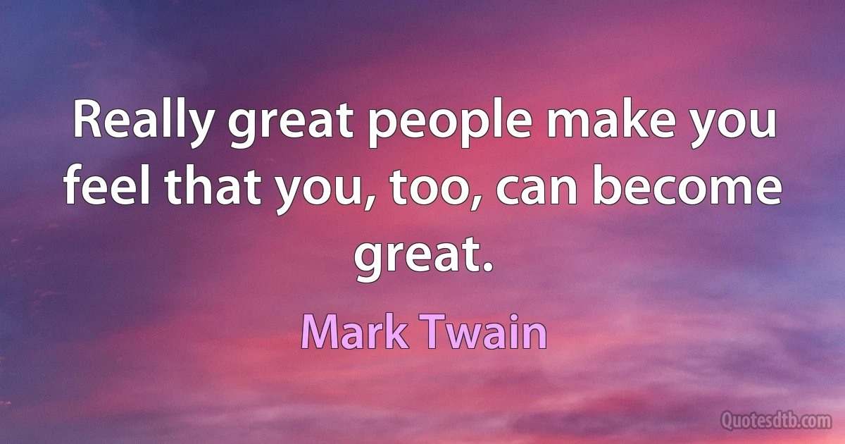 Really great people make you feel that you, too, can become great. (Mark Twain)