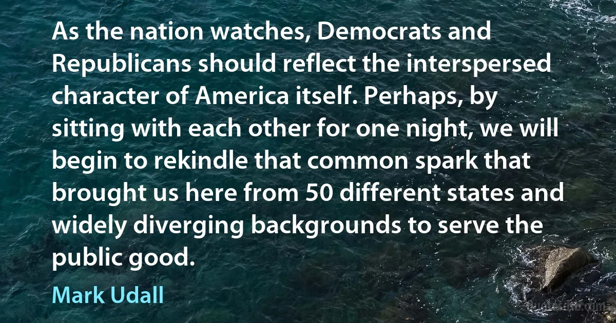 As the nation watches, Democrats and Republicans should reflect the interspersed character of America itself. Perhaps, by sitting with each other for one night, we will begin to rekindle that common spark that brought us here from 50 different states and widely diverging backgrounds to serve the public good. (Mark Udall)