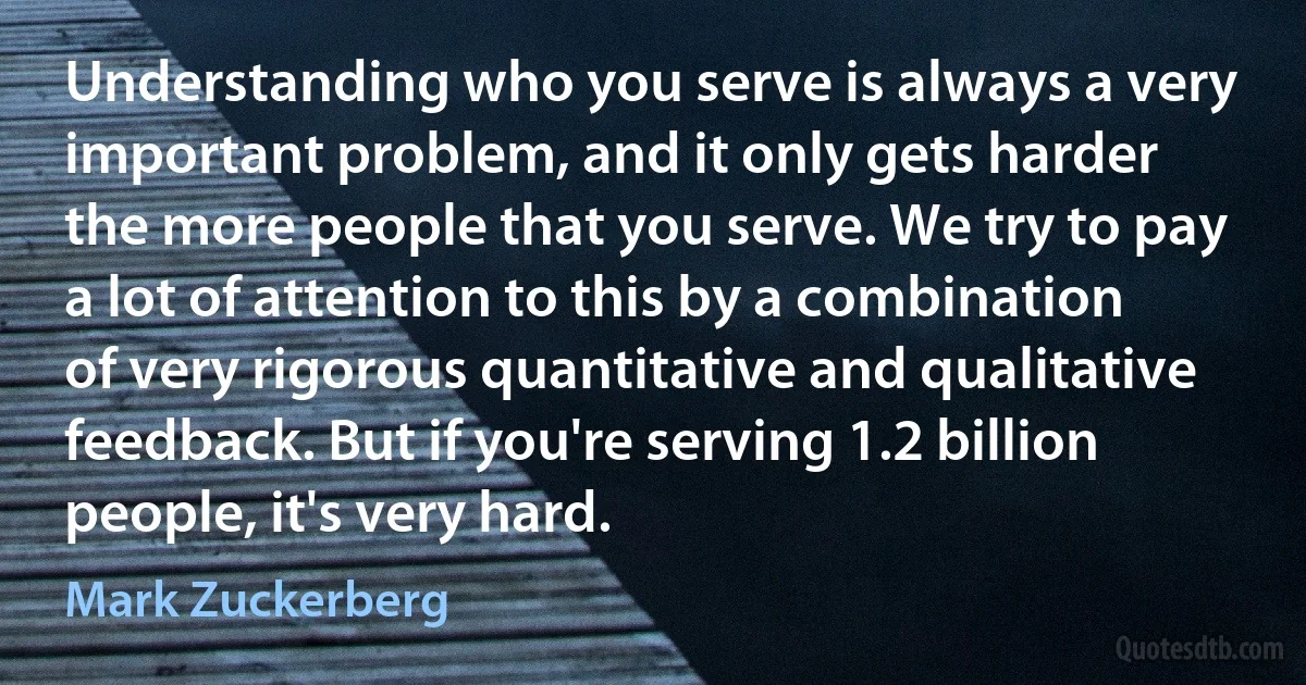 Understanding who you serve is always a very important problem, and it only gets harder the more people that you serve. We try to pay a lot of attention to this by a combination of very rigorous quantitative and qualitative feedback. But if you're serving 1.2 billion people, it's very hard. (Mark Zuckerberg)