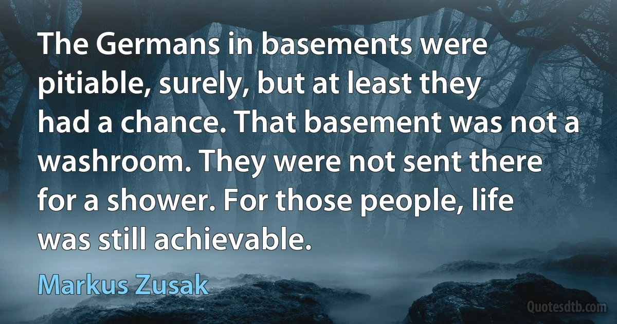 The Germans in basements were pitiable, surely, but at least they had a chance. That basement was not a washroom. They were not sent there for a shower. For those people, life was still achievable. (Markus Zusak)