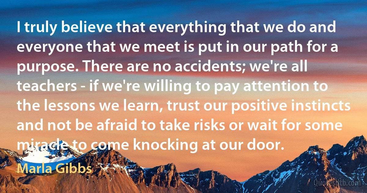 I truly believe that everything that we do and everyone that we meet is put in our path for a purpose. There are no accidents; we're all teachers - if we're willing to pay attention to the lessons we learn, trust our positive instincts and not be afraid to take risks or wait for some miracle to come knocking at our door. (Marla Gibbs)