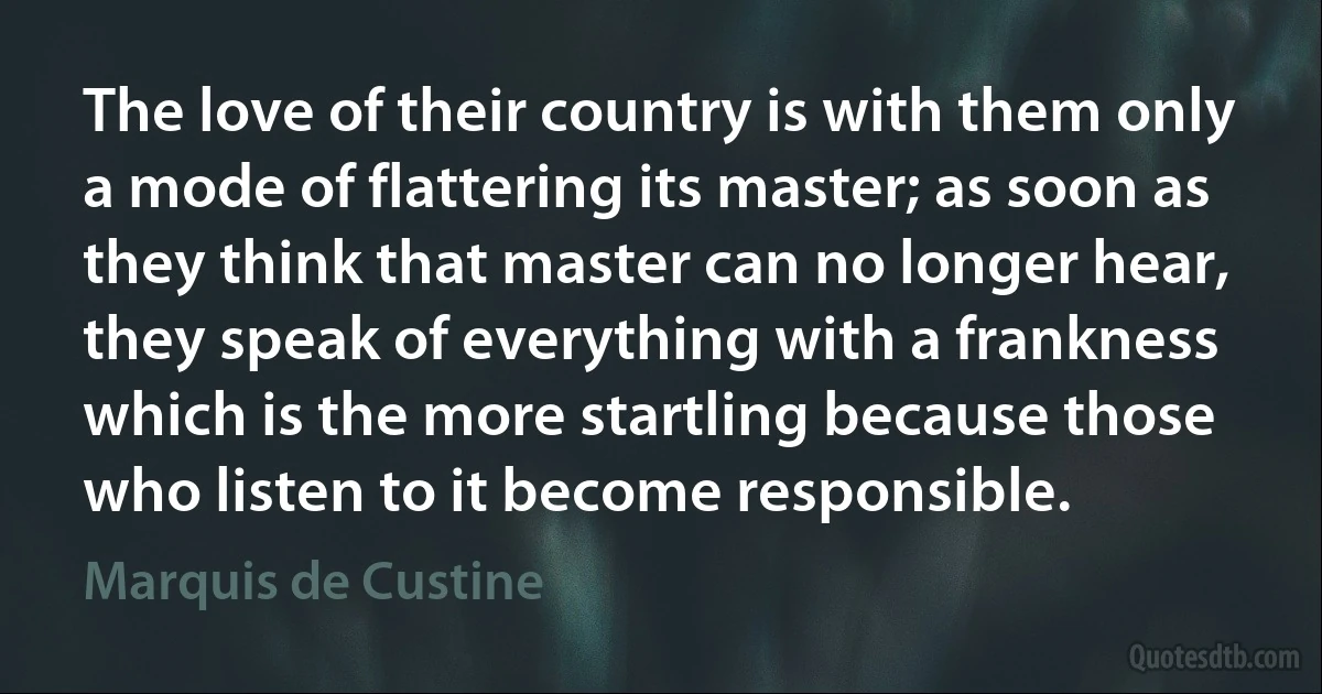 The love of their country is with them only a mode of flattering its master; as soon as they think that master can no longer hear, they speak of everything with a frankness which is the more startling because those who listen to it become responsible. (Marquis de Custine)