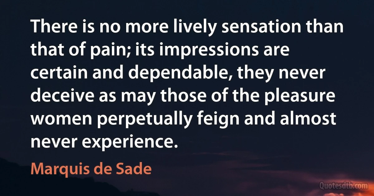 There is no more lively sensation than that of pain; its impressions are certain and dependable, they never deceive as may those of the pleasure women perpetually feign and almost never experience. (Marquis de Sade)