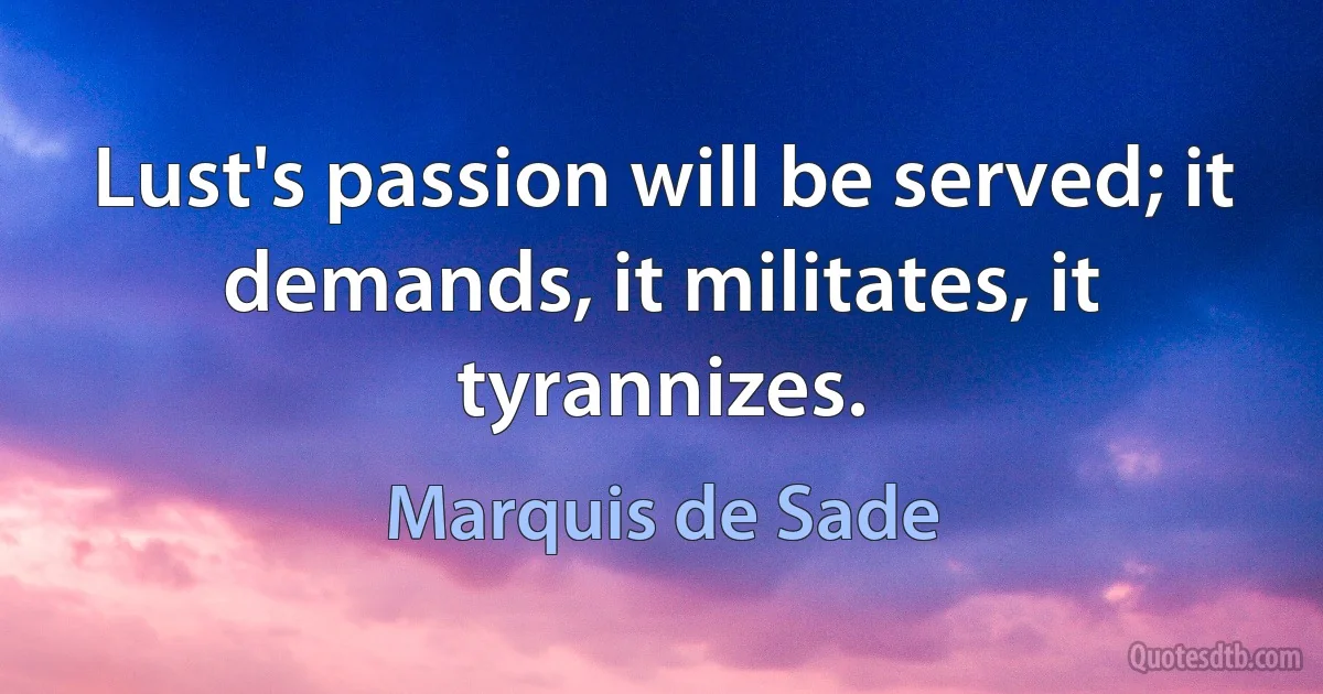 Lust's passion will be served; it demands, it militates, it tyrannizes. (Marquis de Sade)