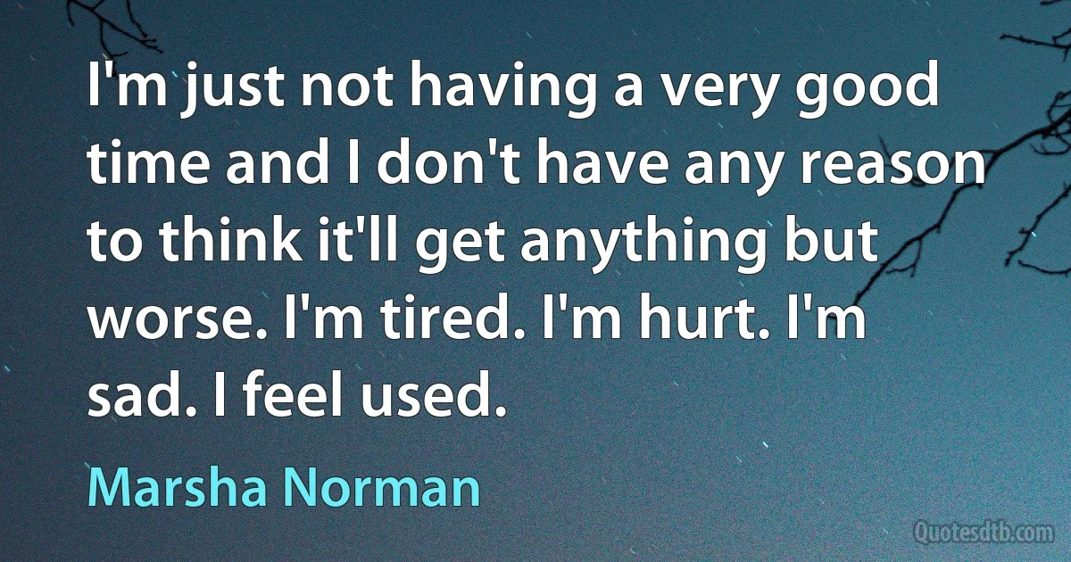 I'm just not having a very good time and I don't have any reason to think it'll get anything but worse. I'm tired. I'm hurt. I'm sad. I feel used. (Marsha Norman)