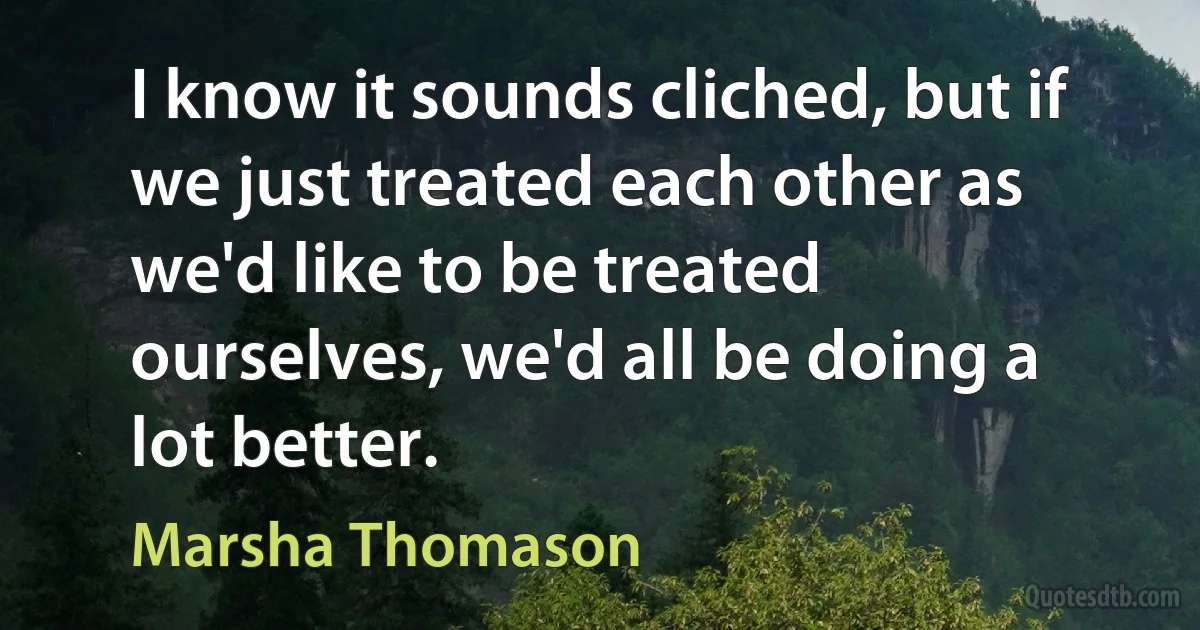 I know it sounds cliched, but if we just treated each other as we'd like to be treated ourselves, we'd all be doing a lot better. (Marsha Thomason)