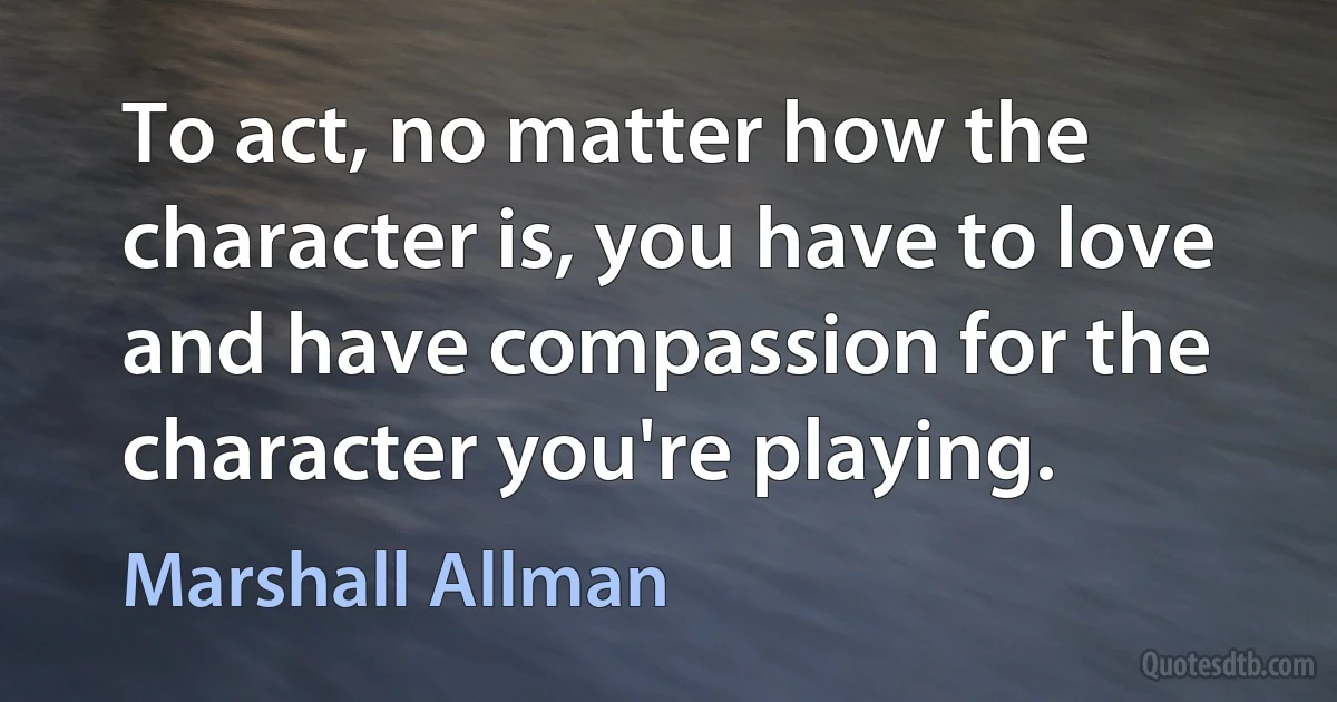 To act, no matter how the character is, you have to love and have compassion for the character you're playing. (Marshall Allman)