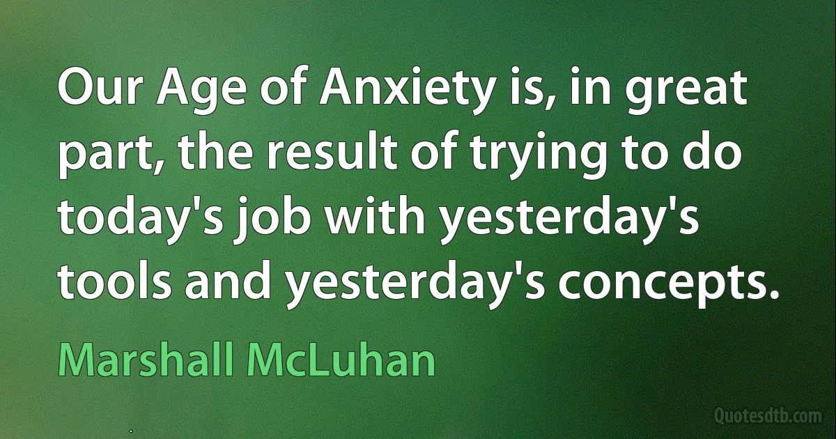 Our Age of Anxiety is, in great part, the result of trying to do today's job with yesterday's tools and yesterday's concepts. (Marshall McLuhan)