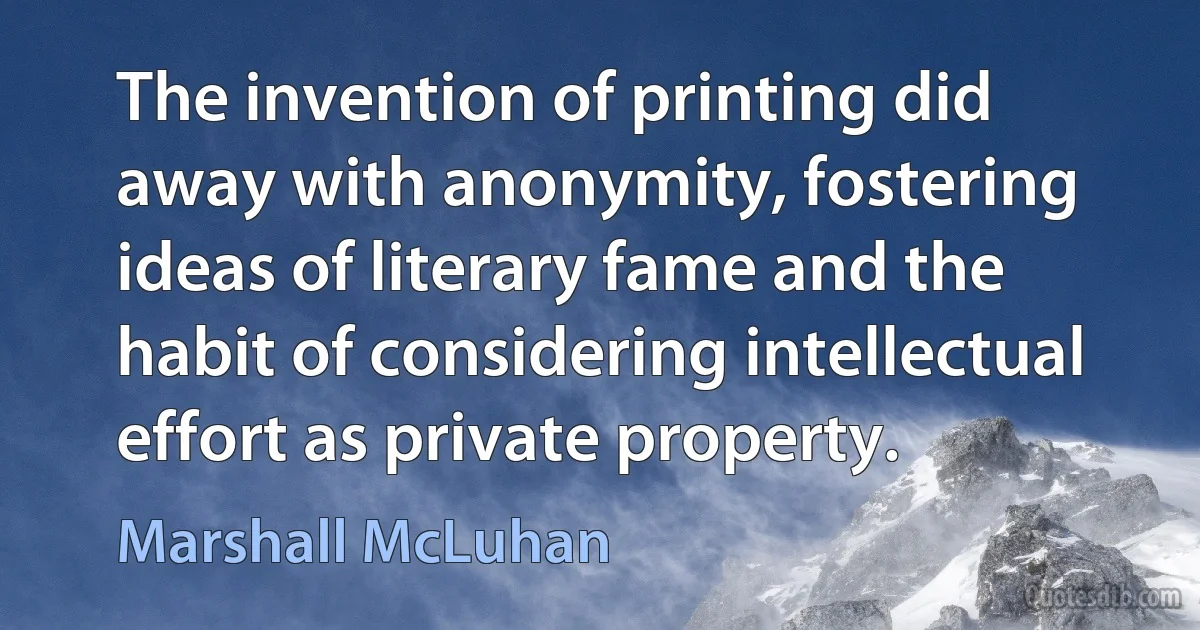 The invention of printing did away with anonymity, fostering ideas of literary fame and the habit of considering intellectual effort as private property. (Marshall McLuhan)