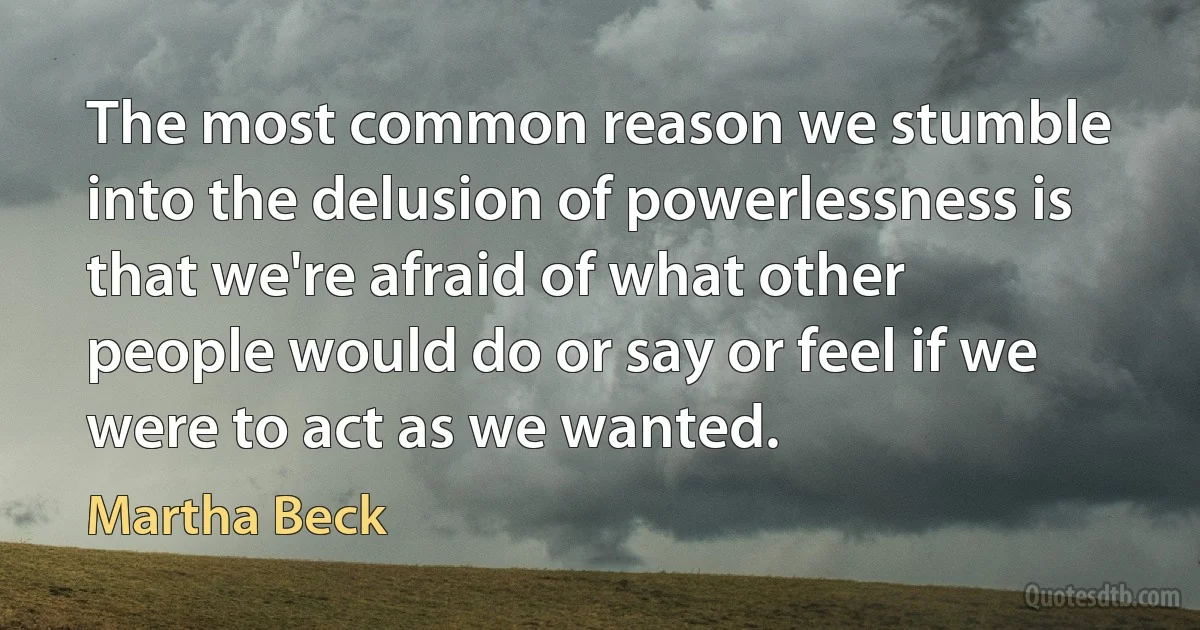 The most common reason we stumble into the delusion of powerlessness is that we're afraid of what other people would do or say or feel if we were to act as we wanted. (Martha Beck)