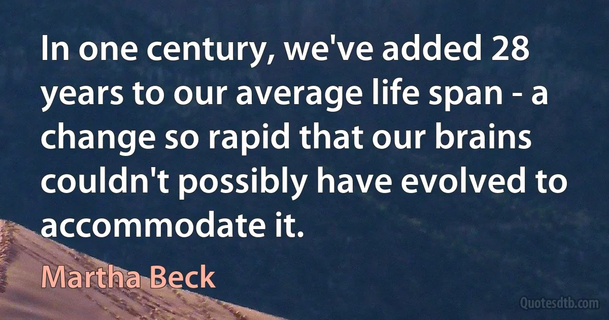 In one century, we've added 28 years to our average life span - a change so rapid that our brains couldn't possibly have evolved to accommodate it. (Martha Beck)