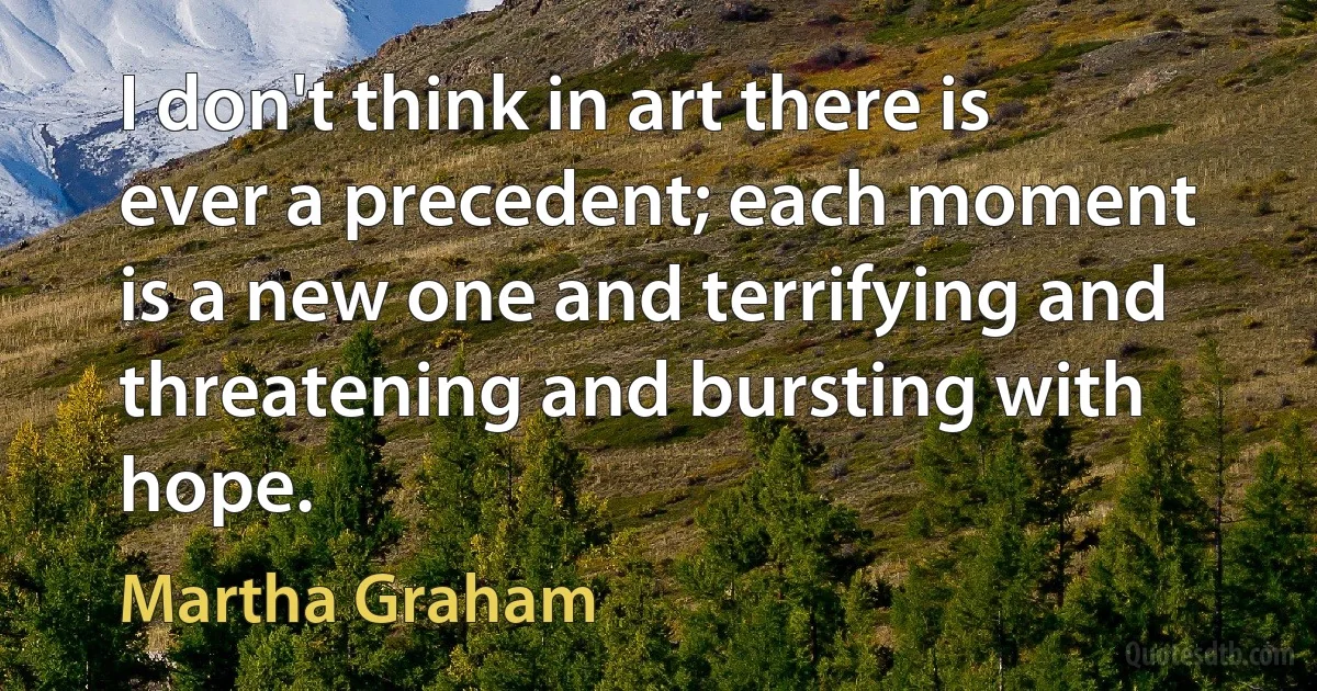 I don't think in art there is ever a precedent; each moment is a new one and terrifying and threatening and bursting with hope. (Martha Graham)