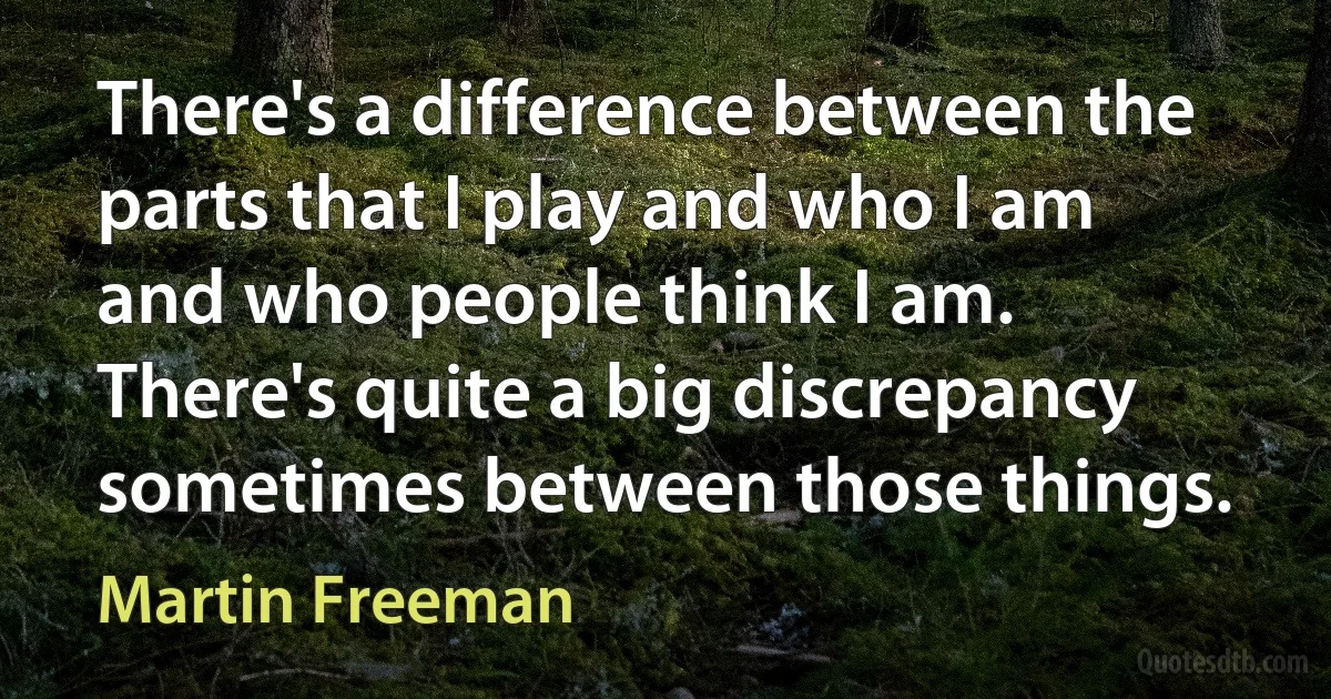 There's a difference between the parts that I play and who I am and who people think I am. There's quite a big discrepancy sometimes between those things. (Martin Freeman)