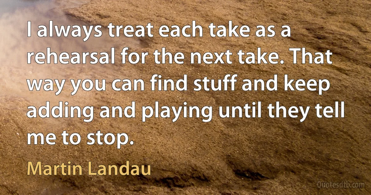 I always treat each take as a rehearsal for the next take. That way you can find stuff and keep adding and playing until they tell me to stop. (Martin Landau)