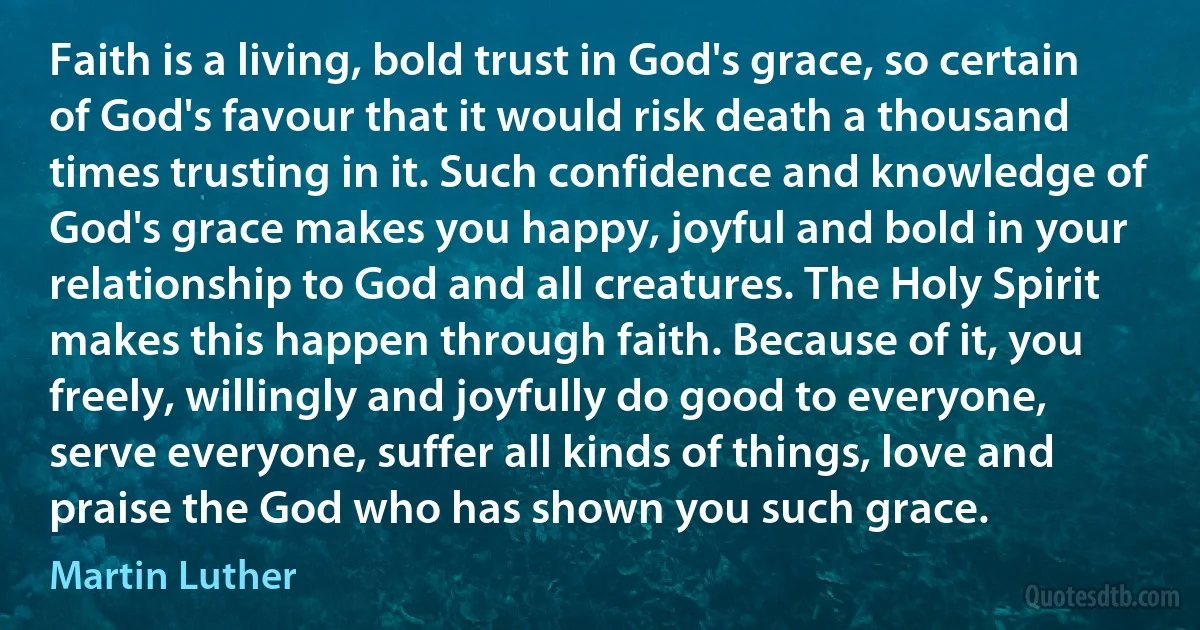 Faith is a living, bold trust in God's grace, so certain of God's favour that it would risk death a thousand times trusting in it. Such confidence and knowledge of God's grace makes you happy, joyful and bold in your relationship to God and all creatures. The Holy Spirit makes this happen through faith. Because of it, you freely, willingly and joyfully do good to everyone, serve everyone, suffer all kinds of things, love and praise the God who has shown you such grace. (Martin Luther)