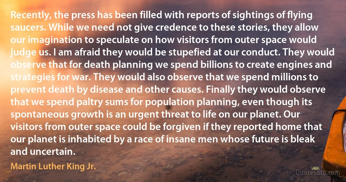 Recently, the press has been filled with reports of sightings of flying saucers. While we need not give credence to these stories, they allow our imagination to speculate on how visitors from outer space would judge us. I am afraid they would be stupefied at our conduct. They would observe that for death planning we spend billions to create engines and strategies for war. They would also observe that we spend millions to prevent death by disease and other causes. Finally they would observe that we spend paltry sums for population planning, even though its spontaneous growth is an urgent threat to life on our planet. Our visitors from outer space could be forgiven if they reported home that our planet is inhabited by a race of insane men whose future is bleak and uncertain. (Martin Luther King Jr.)