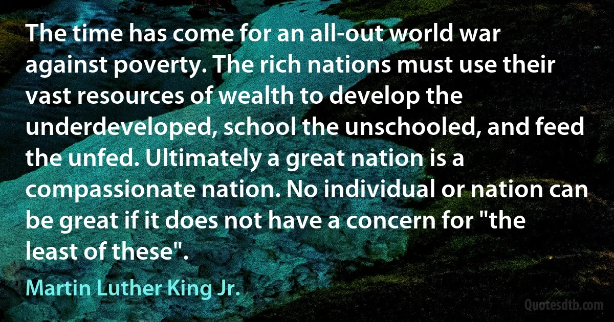 The time has come for an all-out world war against poverty. The rich nations must use their vast resources of wealth to develop the underdeveloped, school the unschooled, and feed the unfed. Ultimately a great nation is a compassionate nation. No individual or nation can be great if it does not have a concern for "the least of these". (Martin Luther King Jr.)