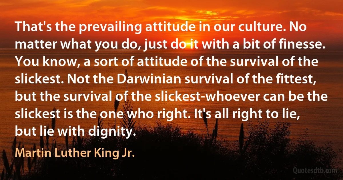 That's the prevailing attitude in our culture. No matter what you do, just do it with a bit of finesse. You know, a sort of attitude of the survival of the slickest. Not the Darwinian survival of the fittest, but the survival of the slickest-whoever can be the slickest is the one who right. It's all right to lie, but lie with dignity. (Martin Luther King Jr.)