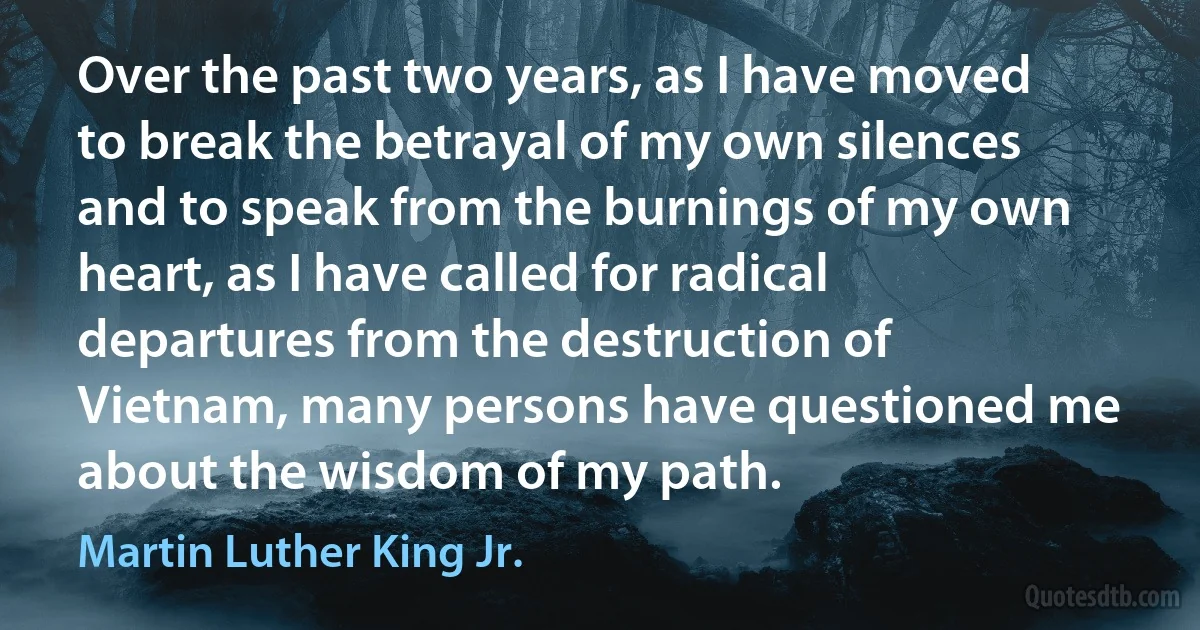 Over the past two years, as I have moved to break the betrayal of my own silences and to speak from the burnings of my own heart, as I have called for radical departures from the destruction of Vietnam, many persons have questioned me about the wisdom of my path. (Martin Luther King Jr.)