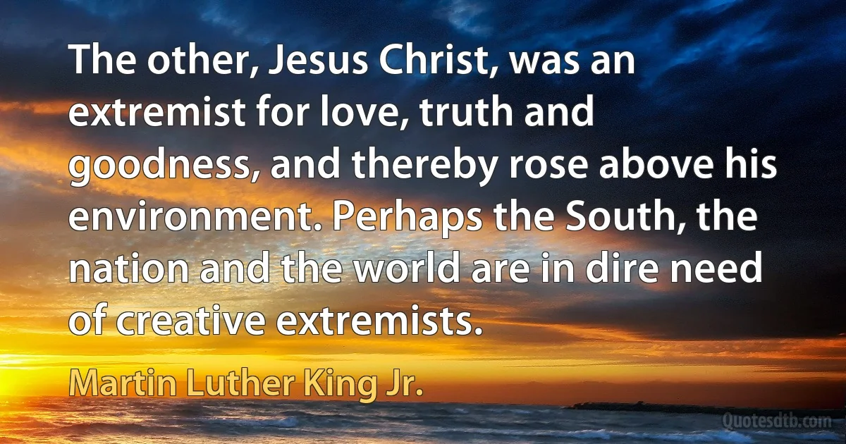 The other, Jesus Christ, was an extremist for love, truth and goodness, and thereby rose above his environment. Perhaps the South, the nation and the world are in dire need of creative extremists. (Martin Luther King Jr.)