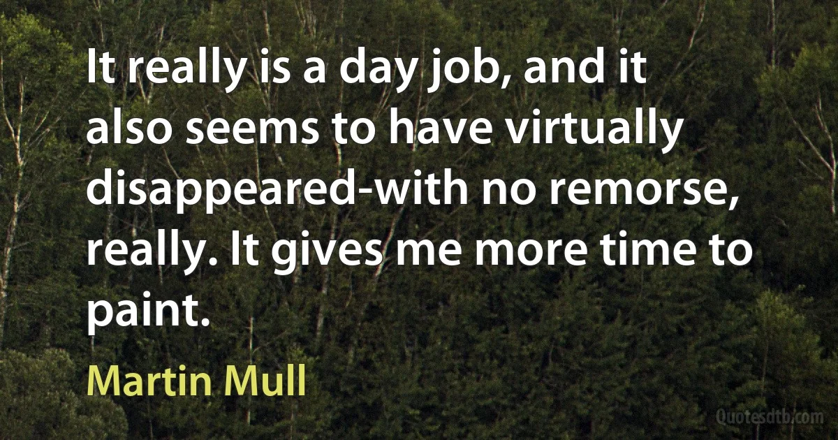 It really is a day job, and it also seems to have virtually disappeared-with no remorse, really. It gives me more time to paint. (Martin Mull)