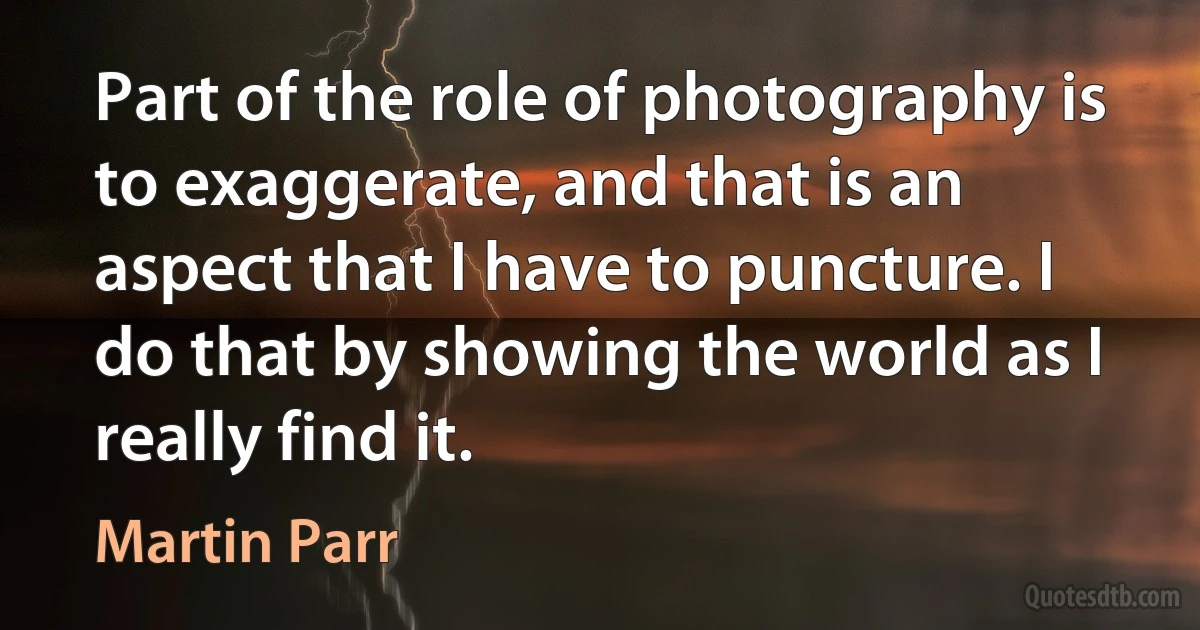 Part of the role of photography is to exaggerate, and that is an aspect that I have to puncture. I do that by showing the world as I really find it. (Martin Parr)