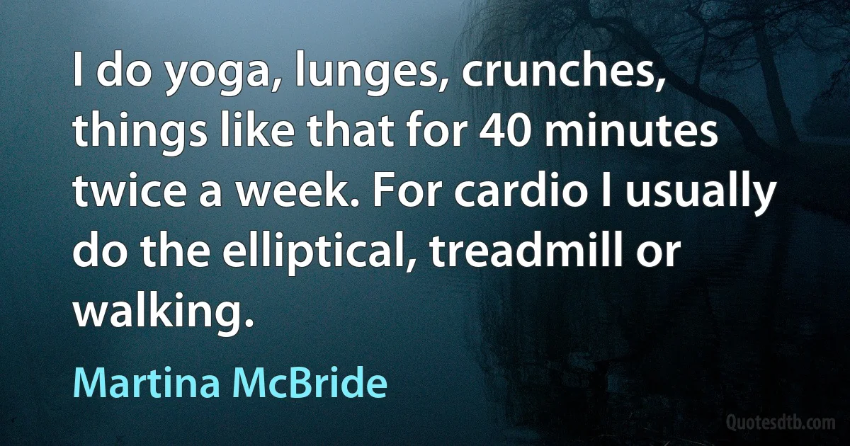 I do yoga, lunges, crunches, things like that for 40 minutes twice a week. For cardio I usually do the elliptical, treadmill or walking. (Martina McBride)