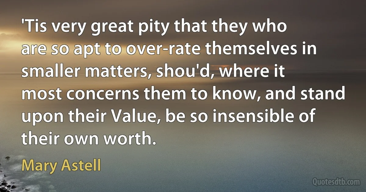 'Tis very great pity that they who are so apt to over-rate themselves in smaller matters, shou'd, where it most concerns them to know, and stand upon their Value, be so insensible of their own worth. (Mary Astell)